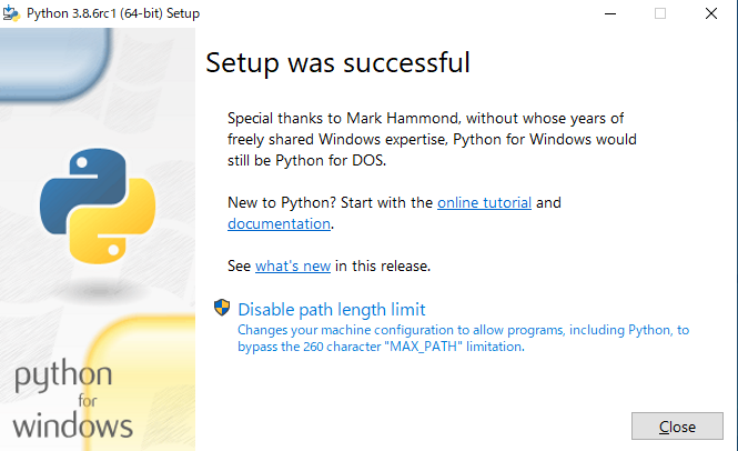 Python 3.8.6rcI (64-bit) Setup 
python 
for 
windows 
Setup was successful 
Special thanks to Mark Hammond, without whose years of 
freely shared Windows expertise, Python for Windows would 
still be Python for DOS. 
New to Python? Start with the online tutorial and 
documentation. 
See what's new in this release. 
Disable path length limit 
Changes your machine configuration to allow programs, including Python, to 
bypass the 260 character "MAX PATH" limitation. 
Close 