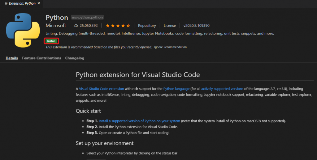 Extension: Python X 
Details 
Python 
ms-python. python 
Microsoft CD 25,050,392 Repository License 
„2020.&109390 
Linting, Debugging (multi-threaded, remote), Intellisense, Jupyter Notebooks, code formatting, refactoring, unit tests, snippets, and more. 
This extension is recommended based on the files you recently opened. Ignore Recommendation 
Feature Contributions Changelog 
Python extension for Visual Studio Code 
A Visual Studio Code extension with rich support for the Python language (for all actively supported versions of the language 2.7, including 
features such as IntelliSense linting, debugging, code navigation code formatting, Jupyter notebook support, refactoring, variable explorer, test explorer, 
snippets and more! 
Quick start 
St. 1 Install a supported version of Python on your system (note: that the system install of Python on macOS is not supported). 
St. 2. Install the Python extension for Visual Rudio Code. 
St. 3. Open or create a Python file and start coding! 
Set up your environment 
Select your Python interpreter by on the status bar 