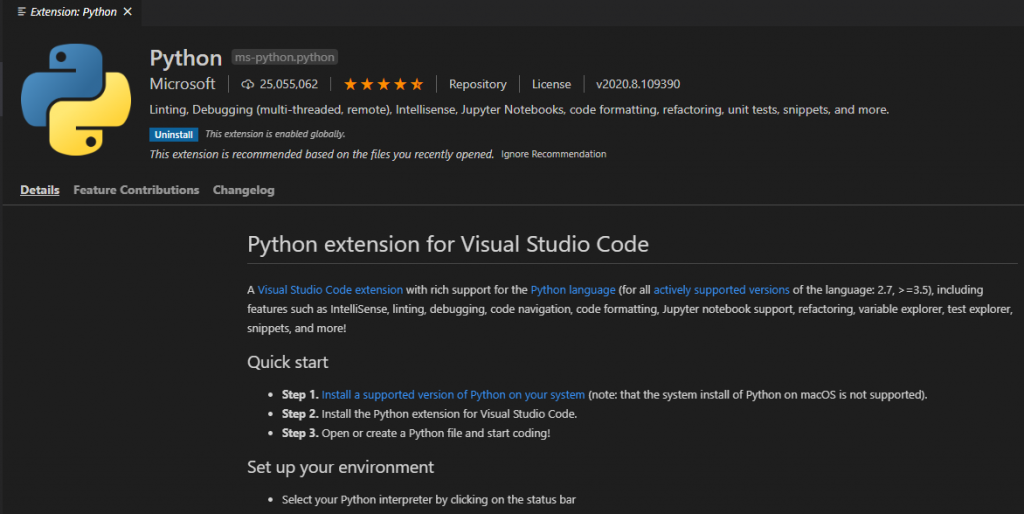 Extension: Python X 
Details 
Python 
ms-python.python 
Microsoft CD 25,055,062 Repository License 
„2020.8.109390 
Linting, Debugging (multi-threaded, remote), Intellisense, Jupyter Notebooks, code formatting, refactoring, unit tests, snippets, and more. 
This extension is recommended based on the files you recently opened. Ignore Recommendation 
Feature Contributions Changelog 
Python extension for Visual Studio Code 
A Visual Studio Code extension with rich support for the P)Rhon language (for all actively supported versions of the language 2.7, including 
features such as IntelliSense, linting, debugging, code navigation code formatting, Jupyter notebook support, refactoring, variable explorer, test explorer, 
snippets and more! 
Quick start 
St. 1 Install a supported version of Python on your system (note: that the system install of Python on macOS is not supported). 
St. 2. Install the Python extension for Visual Rudio Code. 
St. 3. Open or create a Python file and start coding! 
Set up your environment 
Select your Python interpreter by on the status bar 
