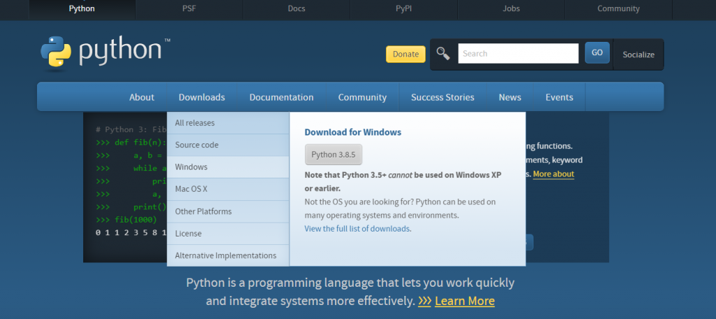 Python 
python 
About 
# Python 3: Fi_- 
def fib(n) 
while 
pri 
print( 
fib (1€00) 
123581 
Docs 
Documentation 
pyPl 
Donate 
Jobs 
News 
Community 
Search 
Downloads 
All releases 
Source code 
Windows 
Mac OSX 
Other Platforms 
License 
GO 
Events 
ng functions. 
ments, keyword 
s. More about 
Socialize 
Community 
Success Stories 
Download for Windows 
Python 3.8.5 
Note that Python 3.5* cannot be used on Windows XP 
or earlier. 
Not the OS you are looking for? Python can be used on 
many operating systems and environments. 
View the full list of downloads. 
Alternative Implementations 
Python is a programming language that lets you work quickly 
and integrate systems more effectively. 222 Learn More 