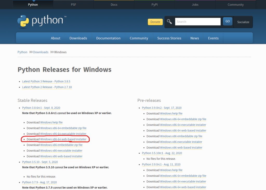 Python 
python 
About 
Python Downloads 
Downloads 
Docs 
Documentation 
pyPl 
Donate 
Jobs 
News 
Community 
Search 
GO 
Socialize 
Community 
Success Stories 
Events 
Python Releases for Windows 
Latest Python 3 Release - Python 3_8.S 
Latest Python 2 Release - Python 27.18 
Stable Releases 
python 3.8_6rc1 - sept. 8, 2020 
Note that Python 3.8.6rc1 cannot be used on Windows XP or earlier. 
• Download Windows help file 
• Download Windows x86-64 embeddable zip file 
• Download Windows x86-64 executable installer 
• Download Windows x86-64 web-based installer 
• Download Windows x86 embeddable zip file 
• Download Windows x86 executable installer 
• Download Windows x86 web-based installer 
python 3.510 - sept. S, 2020 
Note that Python 3.5.10 cannot be used on Windows XP or earlier. 
No files for this release. 
python 17, 2020 
Note that Python 3.7.9 cannot be used on Windows XP or earlier. 
python 3.9_orc2 - sept. 17, 2020 
• Download Windows help file 
• Download Windows x86-64 embeddable zip file 
• Download Windows x86-64 executable installer 
• Download Windows x86-64 web-based installer 
• Download Windows x86 embeddable zip file 
• Download Windows x86 executable installer 
• Download Windows x86 web-based installer 
python 3.5_10rc1 - Aug. 22, 2020 
No files for this release. 
python 3.9_orc1 - Aug. 11, 2020 
• Download Windows help file 
• Download Windows x86-64 embeddable zip file 
• Download Windows x86-64 executable installer 
• Download Windows x86-64 web-based installer 